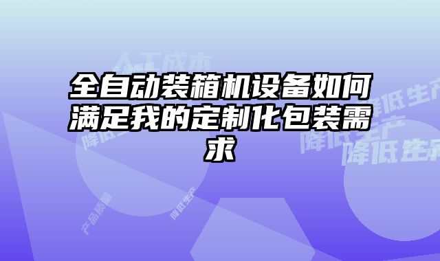 全自動裝箱機設備如何滿足我的定制化包裝需求